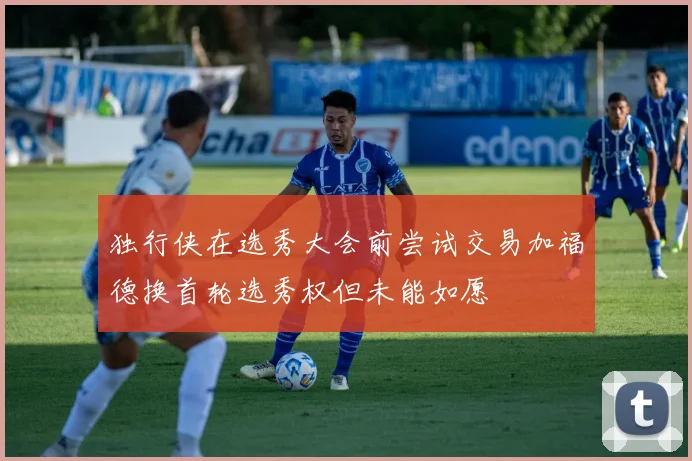 独行侠在选秀大会前尝试交易加福德换首轮选秀权但未能如愿