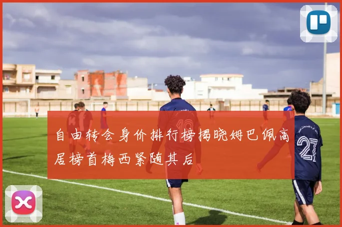 自由转会身价排行榜揭晓姆巴佩高居榜首梅西紧随其后