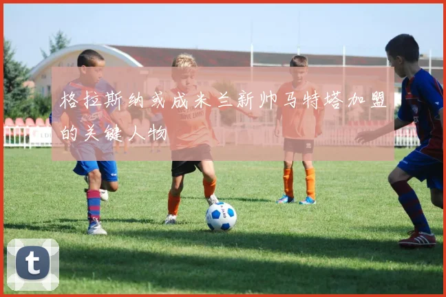 格拉斯纳或成米兰新帅马特塔加盟的关键人物