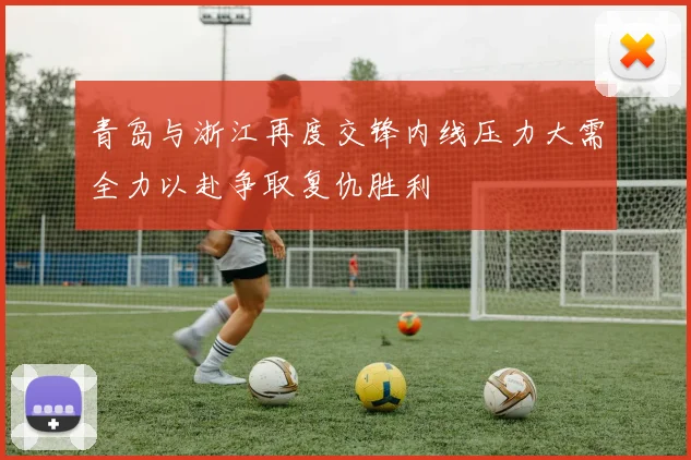 青岛与浙江再度交锋内线压力大需全力以赴争取复仇胜利