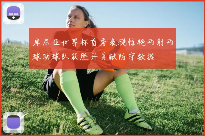 库尼亚世界杯首秀表现惊艳两射两球助球队获胜并贡献防守数据