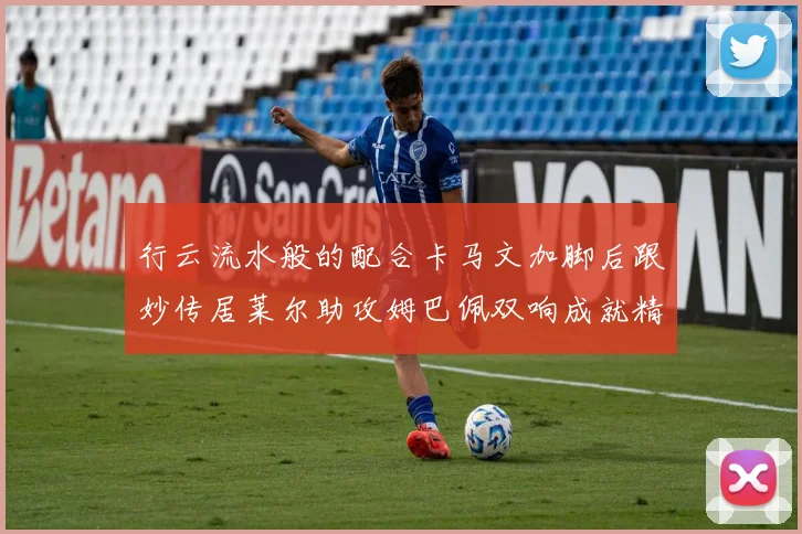 行云流水般的配合卡马文加脚后跟妙传居莱尔助攻姆巴佩双响成就精彩瞬间