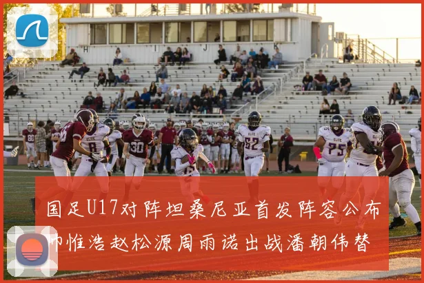 国足U17对阵坦桑尼亚首发阵容公布帅惟浩赵松源周雨诺出战潘朝伟替补