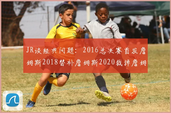 JR谈经典问题：2016总决赛首发詹姆斯2018替补詹姆斯2020裁掉詹姆斯的背后故事