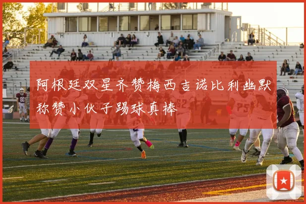 阿根廷双星齐赞梅西吉诺比利幽默称赞小伙子踢球真棒