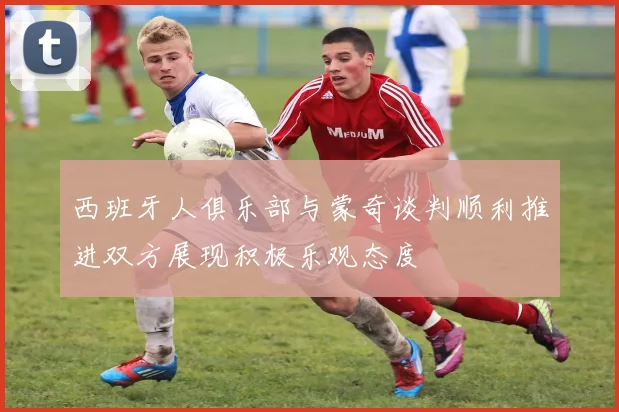 西班牙人俱乐部与蒙奇谈判顺利推进双方展现积极乐观态度