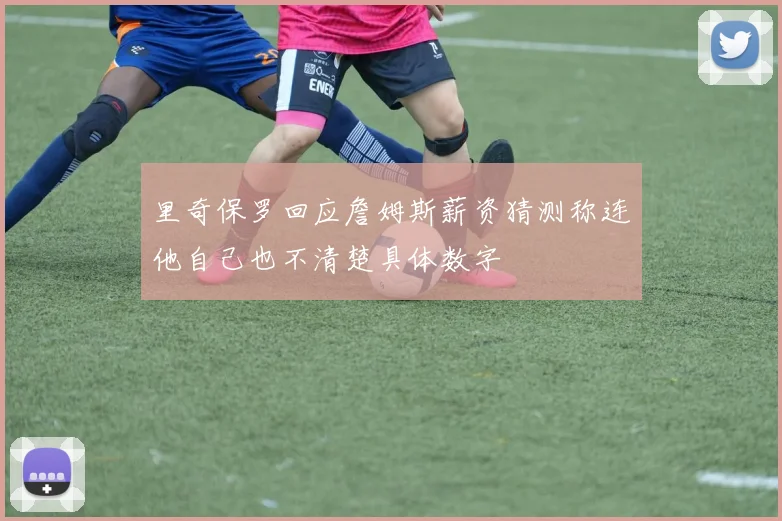 里奇保罗回应詹姆斯薪资猜测称连他自己也不清楚具体数字