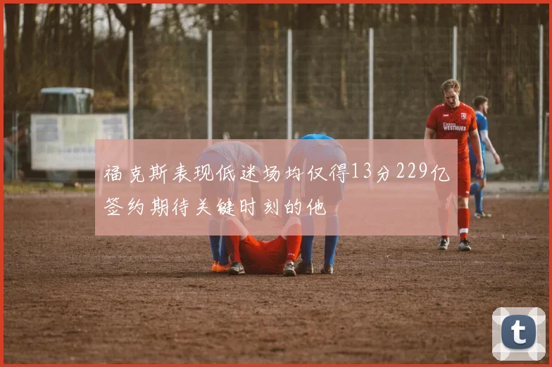 福克斯表现低迷场均仅得13分229亿签约期待关键时刻的他