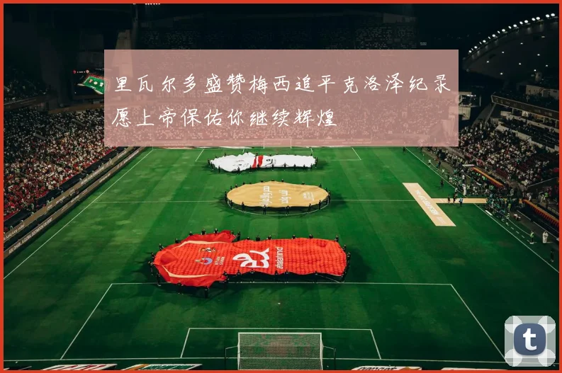 里瓦尔多盛赞梅西追平克洛泽纪录愿上帝保佑你继续辉煌