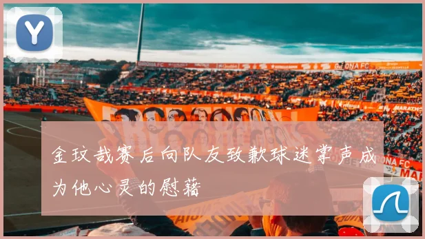 金玟哉赛后向队友致歉球迷掌声成为他心灵的慰藉