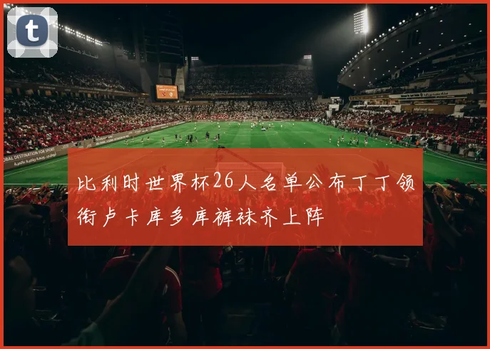 比利时世界杯26人名单公布丁丁领衔卢卡库多库裤袜齐上阵