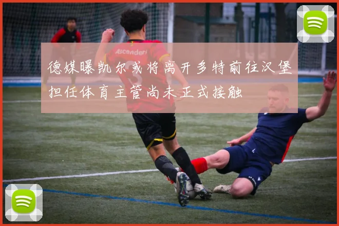 德媒曝凯尔或将离开多特前往汉堡担任体育主管尚未正式接触