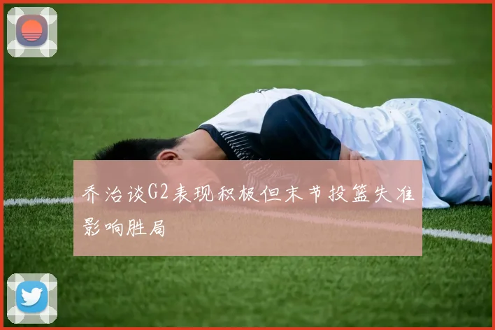 乔治谈G2表现积极但末节投篮失准影响胜局