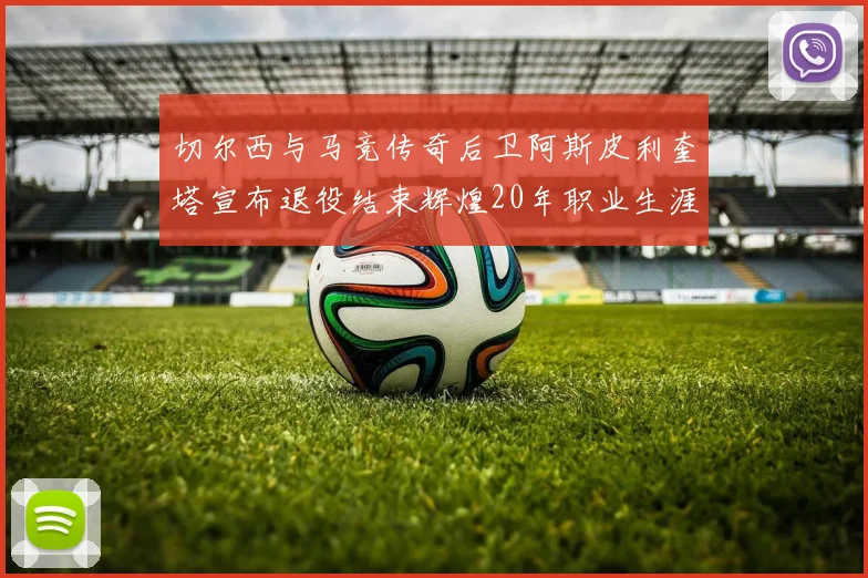 切尔西与马竞传奇后卫阿斯皮利奎塔宣布退役结束辉煌20年职业生涯