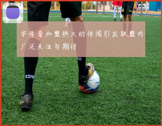 字母哥加盟热火的传闻引发联盟内广泛关注与期待