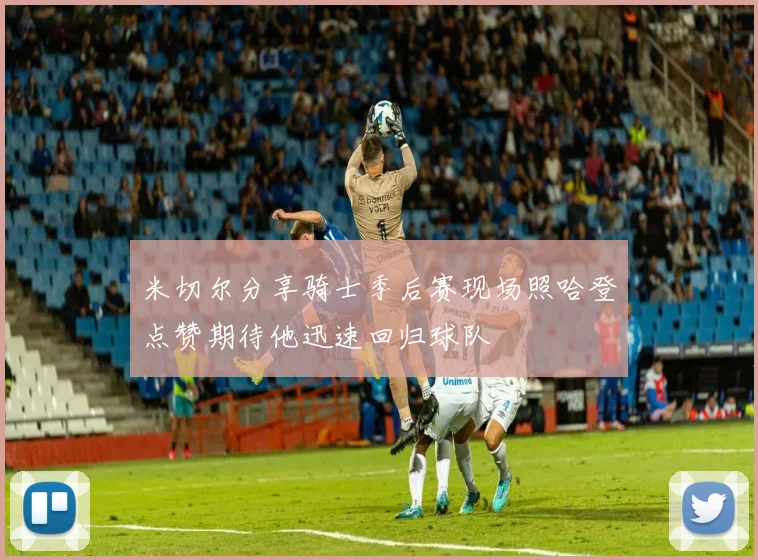 米切尔分享骑士季后赛现场照哈登点赞期待他迅速回归球队