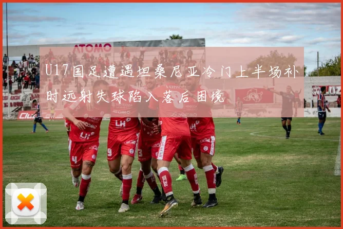 U17国足遭遇坦桑尼亚冷门上半场补时远射失球陷入落后困境