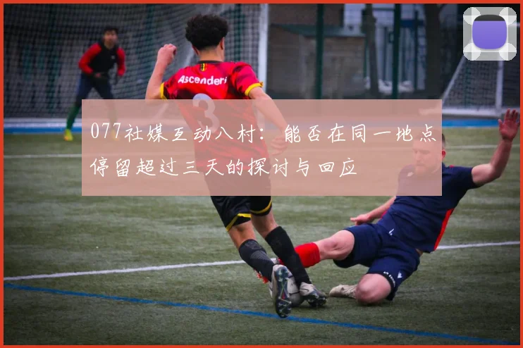 077社媒互动八村：能否在同一地点停留超过三天的探讨与回应