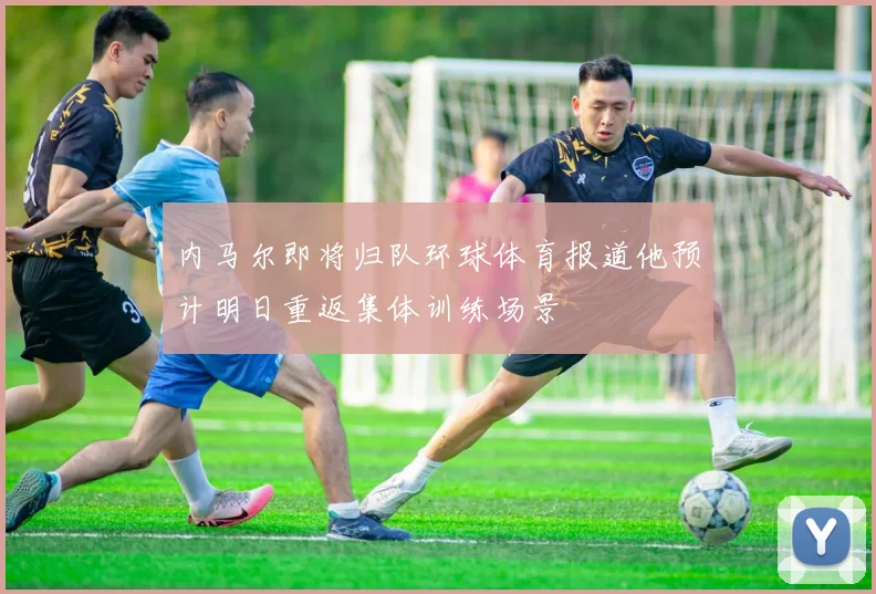 内马尔即将归队环球体育报道他预计明日重返集体训练场景