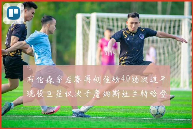 布伦森季后赛再创佳绩40场次追平现役巨星仅次于詹姆斯杜兰特哈登